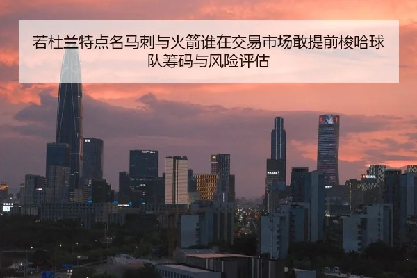 若杜兰特点名马刺与火箭谁在交易市场敢提前梭哈球队筹码与风险评估