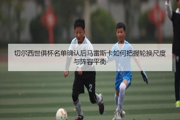 切尔西世俱杯名单确认后马雷斯卡如何把握轮换尺度与阵容平衡
